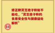 修正牌灵芝孢子粉能不能吃_“灵芝孢子粉的食用安全性与健康益处解析”