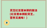 灵芝红豆薏米粥的做法(红豆薏米粥配灵芝，营养又美味！)