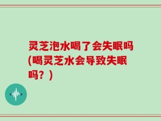 灵芝泡水喝了会失眠吗(喝灵芝水会导致失眠吗？)