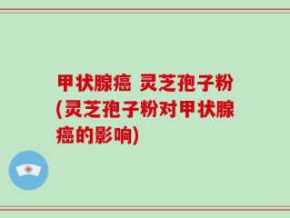甲状腺癌 灵芝孢子粉(灵芝孢子粉对甲状腺癌的影响)