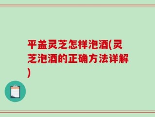 平盖灵芝怎样泡酒(灵芝泡酒的正确方法详解)