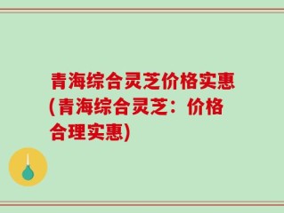 青海综合灵芝价格实惠(青海综合灵芝：价格合理实惠)
