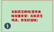 石斛灵芝煨鸡(营养美味双重享受！石斛灵芝鸡汤，养生好滋味)