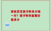 现有灵芝孢子粉多少钱一斤？孢子粉市面售价是多少