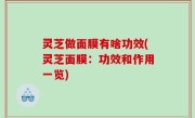 灵芝做面膜有啥功效(灵芝面膜：功效和作用一览)