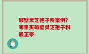 破壁灵芝孢子粉案例？哪里买破壁灵芝孢子粉最正宗