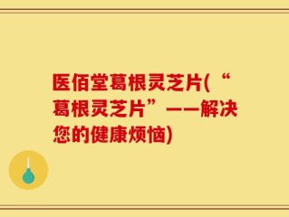 医佰堂葛根灵芝片(“葛根灵芝片”——解决您的健康烦恼)