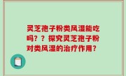 灵芝孢子粉类风湿能吃吗？？探究灵芝孢子粉对类风湿的治疗作用？