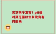 灵芝孢子发育？pH值对灵芝菌丝生长发育有何影响