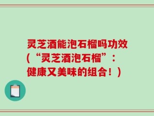 灵芝酒能泡石榴吗功效(“灵芝酒泡石榴”：健康又美味的组合！)