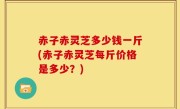 赤子赤灵芝多少钱一斤(赤子赤灵芝每斤价格是多少？)