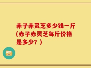 赤子赤灵芝多少钱一斤(赤子赤灵芝每斤价格是多少？)