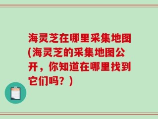 海灵芝在哪里采集地图(海灵芝的采集地图公开，你知道在哪里找到它们吗？)