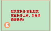 赵灵芝长沙(首批赵灵芝在长沙上市，引发消费者抢购)