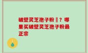 破壁灵芝孢子粉晈？哪里买破壁灵芝孢子粉最正宗
