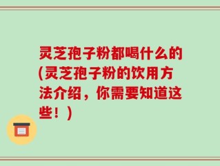 灵芝孢子粉都喝什么的(灵芝孢子粉的饮用方法介绍，你需要知道这些！)