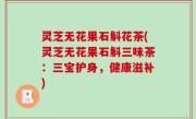 灵芝无花果石斛花茶(灵芝无花果石斛三味茶：三宝护身，健康滋补)