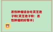 恶性肿瘤适合吃灵芝孢子粉(灵芝孢子粉：恶性肿瘤的好帮手)
