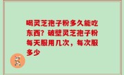 喝灵芝孢子粉多久能吃东西？破壁灵芝孢子粉每天服用几次，每次服多少