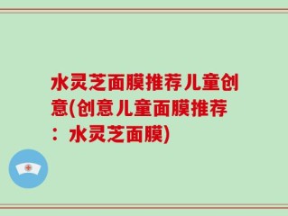 水灵芝面膜推荐儿童创意(创意儿童面膜推荐：水灵芝面膜)