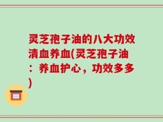 灵芝孢子油的八大功效清血养血(灵芝孢子油：养血护心，功效多多)