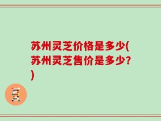苏州灵芝价格是多少(苏州灵芝售价是多少？)