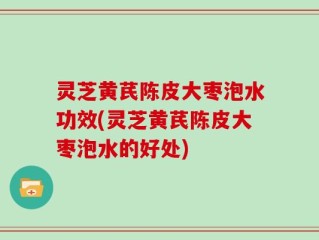 灵芝黄芪陈皮大枣泡水功效(灵芝黄芪陈皮大枣泡水的好处)