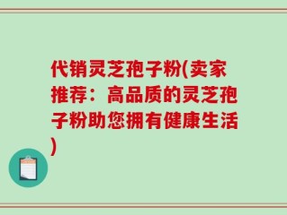 代销灵芝孢子粉(卖家推荐：高品质的灵芝孢子粉助您拥有健康生活)