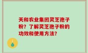 天和农业集团灵芝孢子粉？了解灵芝孢子粉的功效和使用方法？