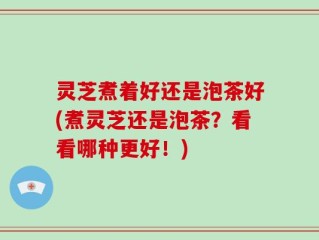 灵芝煮着好还是泡茶好(煮灵芝还是泡茶？看看哪种更好！)