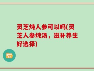 灵芝炖人参可以吗(灵芝人参炖汤，滋补养生好选择)