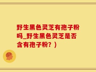 野生黑色灵芝有孢子粉吗_野生黑色灵芝是否含有孢子粉？)