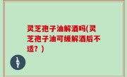 灵芝孢子油解酒吗(灵芝孢子油可缓解酒后不适？)