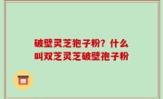 破壁灵芝狍子粉？什么叫双芝灵芝破壁孢子粉