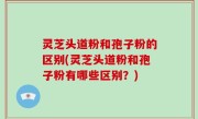 灵芝头道粉和孢子粉的区别(灵芝头道粉和孢子粉有哪些区别？)