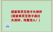 纽崔莱灵芝孢子大测评(纽崔莱灵芝孢子通过大测评，效果惊人！)