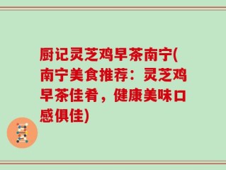 厨记灵芝鸡早茶南宁(南宁美食推荐：灵芝鸡早茶佳肴，健康美味口感俱佳)