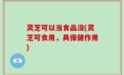 灵芝可以当食品没(灵芝可食用，具保健作用)