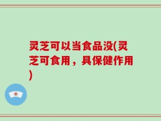 灵芝可以当食品没(灵芝可食用，具保健作用)