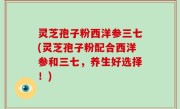 灵芝孢子粉西洋参三七(灵芝孢子粉配合西洋参和三七，养生好选择！)
