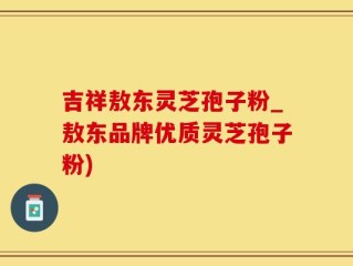 吉祥敖东灵芝孢子粉_敖东品牌优质灵芝孢子粉)