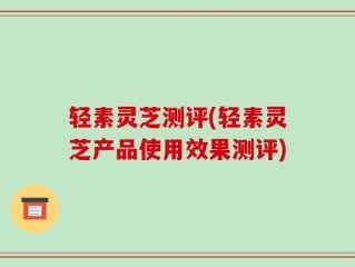 轻素灵芝测评(轻素灵芝产品使用效果测评)