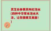 灵芝白参黄芪枸杞泡水(四种中华草本泡水大法，让你健康又美丽！)