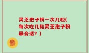灵芝孢子粉一次几粒(每次吃几粒灵芝孢子粉最合适？)