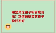 破壁灵芝孢子粉百度论坛？正信破壁灵芝孢子粉好不好
