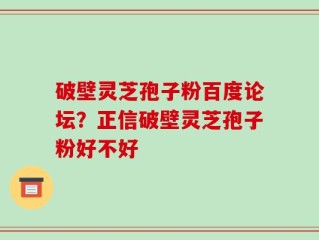 破壁灵芝孢子粉百度论坛？正信破壁灵芝孢子粉好不好