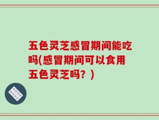 五色灵芝感冒期间能吃吗(感冒期间可以食用五色灵芝吗？)