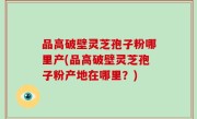 品高破壁灵芝孢子粉哪里产(品高破壁灵芝孢子粉产地在哪里？)