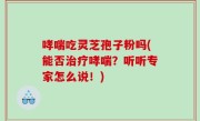 哮喘吃灵芝孢子粉吗(能否治疗哮喘？听听专家怎么说！)