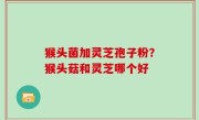 猴头菌加灵芝孢子粉？猴头菇和灵芝哪个好